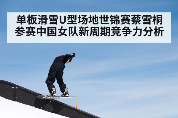 单板滑雪U型场地世锦赛蔡雪桐参赛中国女队新周期竞争力分析