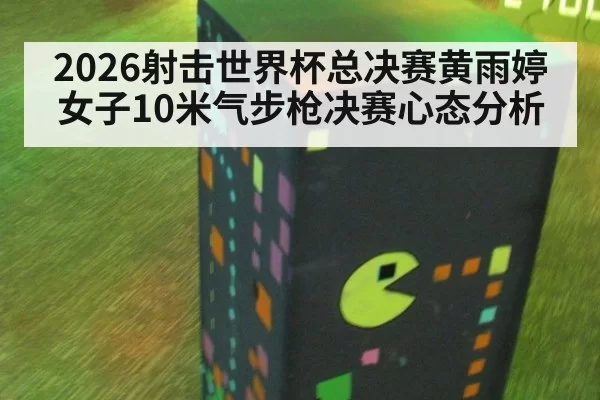 2026射击世界杯总决赛黄雨婷女子10米气步枪决赛心态分析