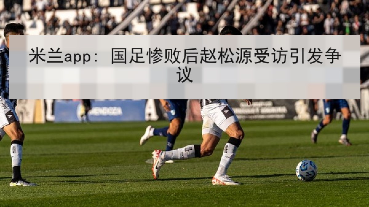 米兰app: 国足惨败后赵松源受访引发争议 米兰app: 国足惨败后赵松源受访引发争议