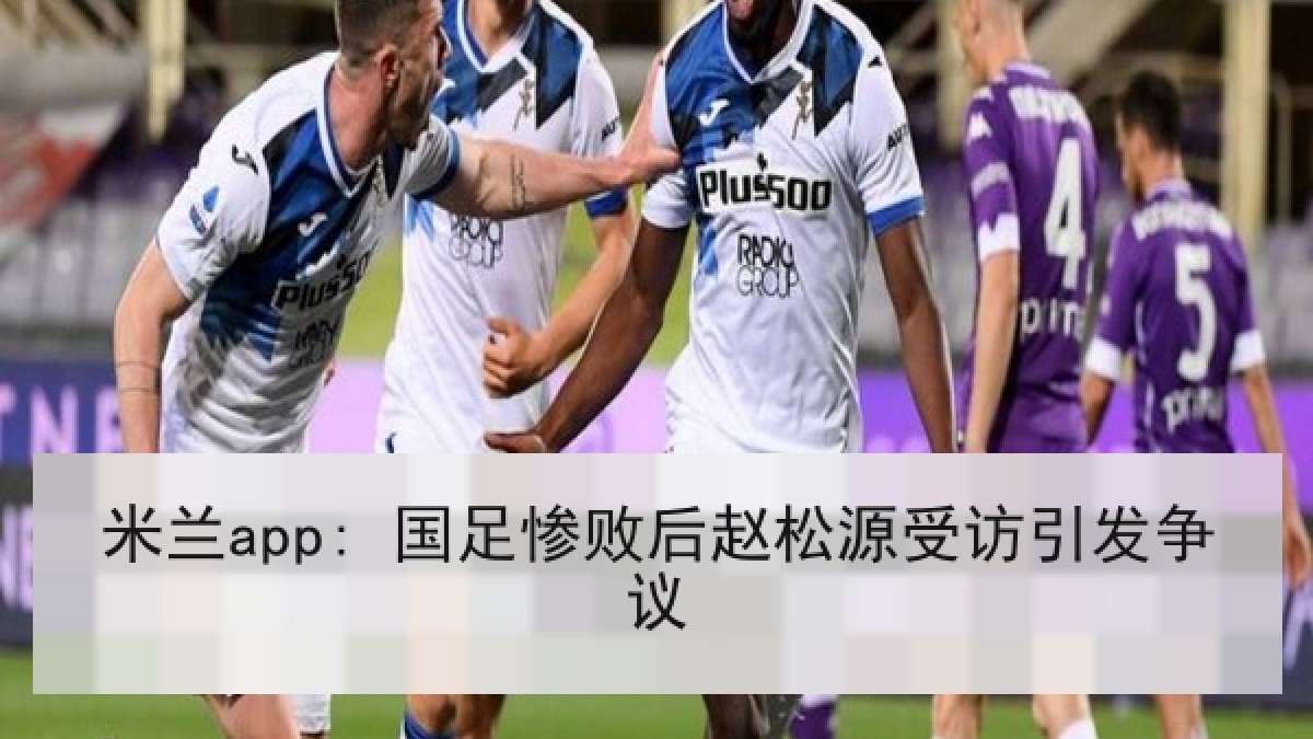 米兰app: 国足惨败后赵松源受访引发争议 米兰app: 国足惨败后赵松源受访引发争议